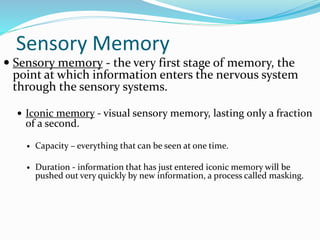 Sensory Memory
 Sensory memory - the very first stage of memory, the
point at which information enters the nervous system
through the sensory systems.
 Iconic memory - visual sensory memory, lasting only a fraction
of a second.
 Capacity – everything that can be seen at one time.
 Duration - information that has just entered iconic memory will be
pushed out very quickly by new information, a process called masking.
 