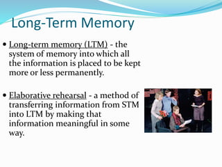 Long-Term Memory
 Long-term memory (LTM) - the
system of memory into which all
the information is placed to be kept
more or less permanently.
 Elaborative rehearsal - a method of
transferring information from STM
into LTM by making that
information meaningful in some
way.
 