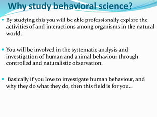 Why study behavioral science?
 By studying this you will be able professionally explore the
activities of and interactions among organisms in the natural
world.
 You will be involved in the systematic analysis and
investigation of human and animal behaviour through
controlled and naturalistic observation.
 Basically if you love to investigate human behaviour, and
why they do what they do, then this field is for you...
 