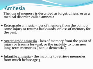 Amnesia
The loss of memory is described as forgetfulness, or as a
medical disorder, called amnesia
 Retrograde amnesia - loss of memory from the point of
some injury or trauma backwards, or loss of memory for
the past.
 Anterograde amnesia - loss of memory from the point of
injury or trauma forward, or the inability to form new
long-term memories (“senile dementia”).
 Infantile amnesia - the inability to retrieve memories
from much before age 3
 