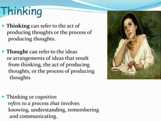 Thinking
 Thinking can refer to the act of
producing thoughts or the process of
producing thoughts.
 Thought can refer to the ideas
or arrangements of ideas that result
from thinking, the act of producing
thoughts, or the process of producing
thoughts
 Thinking or cognition
refers to a process that involves
knowing, understanding, remembering
and communicating.
 