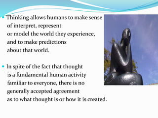 Thinking allows humans to make sense
of interpret, represent
or model the world they experience,
and to make predictions
about that world.
 In spite of the fact that thought
is a fundamental human activity
familiar to everyone, there is no
generally accepted agreement
as to what thought is or how it is created.
 