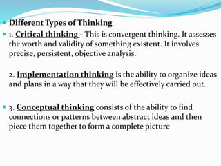  Different Types of Thinking
 1. Critical thinking - This is convergent thinking. It assesses
the worth and validity of something existent. It involves
precise, persistent, objective analysis.
2. Implementation thinking is the ability to organize ideas
and plans in a way that they will be effectively carried out.
 3. Conceptual thinking consists of the ability to find
connections or patterns between abstract ideas and then
piece them together to form a complete picture
 