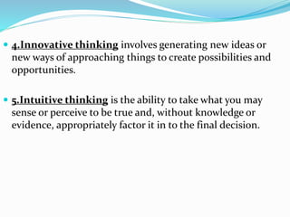  4.Innovative thinking involves generating new ideas or
new ways of approaching things to create possibilities and
opportunities.
 5.Intuitive thinking is the ability to take what you may
sense or perceive to be true and, without knowledge or
evidence, appropriately factor it in to the final decision.
 