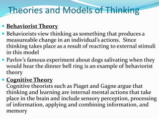 Theories and Models of Thinking
 Behaviorist Theory
 Behaviorists view thinking as something that produces a
measureable change in an individual’s actions. Since
thinking takes place as a result of reacting to external stimuli
in this model
 Pavlov’s famous experiment about dogs salivating when they
would hear the dinner bell ring is an example of behaviorist
theory
 Cognitive Theory
Cognitive theorists such as Piaget and Gagne argue that
thinking and learning are internal mental actions that take
place in the brain and include sensory perception, processing
of information, applying and combining information, and
memory
 