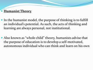  Humanist Theory
 In the humanist model, the purpose of thinking is to fulfill
an individual’s potential. As such, the acts of thinking and
learning are always personal, not institutional.
 Also known as “whole child” theory, humanists advise that
the purpose of education is to develop a self-motivated,
autonomous individual who can think and learn on his own
 