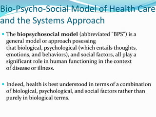 Bio-Psycho-Social Model of Health Care
and the Systems Approach
 The biopsychosocial model (abbreviated "BPS") is a
general model or approach posessing
that biological, psychological (which entails thoughts,
emotions, and behaviors), and social factors, all play a
significant role in human functioning in the context
of disease or illness.
 Indeed, health is best understood in terms of a combination
of biological, psychological, and social factors rather than
purely in biological terms.
 