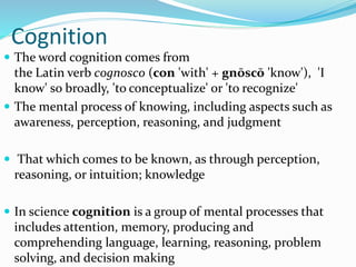 Cognition
 The word cognition comes from
the Latin verb cognosco (con 'with' + gnōscō 'know'), 'I
know' so broadly, 'to conceptualize' or 'to recognize'
 The mental process of knowing, including aspects such as
awareness, perception, reasoning, and judgment
 That which comes to be known, as through perception,
reasoning, or intuition; knowledge
 In science cognition is a group of mental processes that
includes attention, memory, producing and
comprehending language, learning, reasoning, problem
solving, and decision making
 