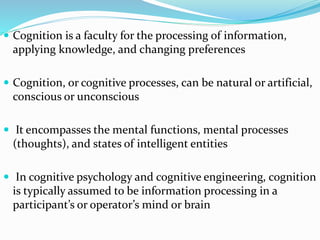  Cognition is a faculty for the processing of information,
applying knowledge, and changing preferences
 Cognition, or cognitive processes, can be natural or artificial,
conscious or unconscious
 It encompasses the mental functions, mental processes
(thoughts), and states of intelligent entities
 In cognitive psychology and cognitive engineering, cognition
is typically assumed to be information processing in a
participant’s or operator’s mind or brain
 