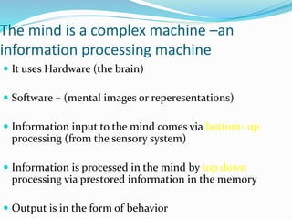 The mind is a complex machine –an
information processing machine
 It uses Hardware (the brain)
 Software – (mental images or reperesentations)
 Information input to the mind comes via bottom- up
processing (from the sensory system)
 Information is processed in the mind by top down
processing via prestored information in the memory
 Output is in the form of behavior
 