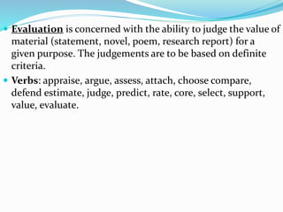  Evaluation is concerned with the ability to judge the value of
material (statement, novel, poem, research report) for a
given purpose. The judgements are to be based on definite
criteria.
 Verbs: appraise, argue, assess, attach, choose compare,
defend estimate, judge, predict, rate, core, select, support,
value, evaluate.
 