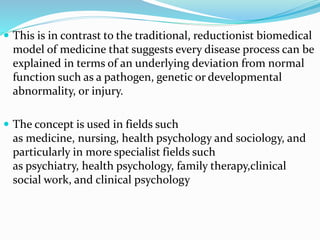  This is in contrast to the traditional, reductionist biomedical
model of medicine that suggests every disease process can be
explained in terms of an underlying deviation from normal
function such as a pathogen, genetic or developmental
abnormality, or injury.
 The concept is used in fields such
as medicine, nursing, health psychology and sociology, and
particularly in more specialist fields such
as psychiatry, health psychology, family therapy,clinical
social work, and clinical psychology
 