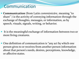 Communication
 Communication (from Latin commūnicāre, meaning "to
share" ) is the activity of conveying information through the
exchange of thoughts, messages, or information, as by
speech, visuals, signals, writing, or behavior.
 It is the meaningful exchange of information between two or
more living creatures.
 One definition of communication is “any act by which one
person gives to or receives from another person information
about that person's needs, desires, perceptions, knowledge,
or affective states.
 