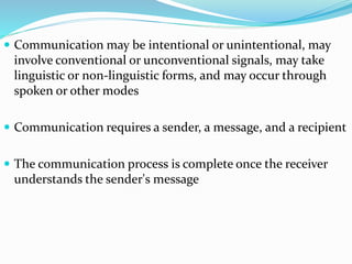 Communication may be intentional or unintentional, may
involve conventional or unconventional signals, may take
linguistic or non-linguistic forms, and may occur through
spoken or other modes
 Communication requires a sender, a message, and a recipient
 The communication process is complete once the receiver
understands the sender's message
 