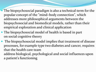  The biopsychosocial paradigm is also a technical term for the
popular concept of the "mind–body connection", which
addresses more philosophical arguments between the
biopsychosocial and biomedical models, rather than their
empirical exploration and clinical application
 The biopsychosocial model of health is based in part
on social cognitive theory
 The biopsychosocial model implies that treatment of disease
processes, for example type two diabetes and cancer, requires
that the health care team
address biological, psychological and social influences upon
a patient's functioning
 