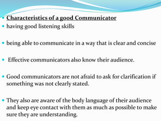  Characteristics of a good Communicator
 having good listening skills
 being able to communicate in a way that is clear and concise
 Effective communicators also know their audience.
 Good communicators are not afraid to ask for clarification if
something was not clearly stated.
 They also are aware of the body language of their audience
and keep eye contact with them as much as possible to make
sure they are understanding.
 