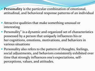  Personality is the particular combination of emotional,
attitudinal, and behavioral response patterns of an individual
 Attractive qualities that make something unusual or
interesting
 Personality" is a dynamic and organized set of characteristics
possessed by a person that uniquely influences his or
her cognitions, emotions, motivations, and behaviors in
various situations
 Personality also refers to the pattern of thoughts, feelings,
social adjustments, and behaviors consistently exhibited over
time that strongly influences one's expectations, self-
perceptions, values, and attitudes.
 