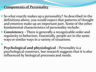  Components of Personality
 So what exactly makes up a personality? As described in the
definitions above, you would expect that patterns of thought
and emotion make up an important part. Some of the other
fundamental characteristics of personality include:
 Consistency - There is generally a recognizable order and
regularity to behaviors. Essentially, people act in the same
ways or similar ways in a variety of situations.

Psychological and physiological - Personality is a
psychological construct, but research suggests that it is also
influenced by biological processes and needs.
 