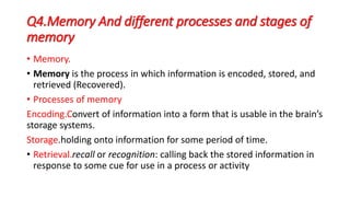 Q4.Memory And different processes and stages of
memory
• Memory.
• Memory is the process in which information is encoded, stored, and
retrieved (Recovered).
• Processes of memory
Encoding.Convert of information into a form that is usable in the brain’s
storage systems.
Storage.holding onto information for some period of time.
• Retrieval.recall or recognition: calling back the stored information in
response to some cue for use in a process or activity
 