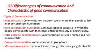 Q5Different types of communication And
Characterstic of good communication
• Types of Communication.
• Inter persoanal. Communication between tow or more than people called
inter personal communication.
• Intra personal communication. Communication is processe in which the
people communcate with thenselves either consciously or unconsiously.
• extra personal communication. Communication between human and non
human entites.
• Group communication. communication in group from.
• Mass communication. communication through electronic gadgets likes TV
 