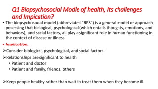 Q1 Biopsychosocial Modle of health, Its challenges
and Impication?
• The biopsychosocial model (abbreviated "BPS") is a general model or approach
posessing that biological, psychological (which entails thoughts, emotions, and
behaviors), and social factors, all play a significant role in human functioning in
the context of disease or illness.
• Implication.
Consider biological, psychological, and social factors
Relationships are significant to health
• Patient and doctor
• Patient and family, friends, others
Keep people healthy rather than wait to treat them when they become ill.
 