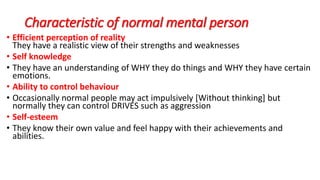 Characteristic of normal mental person
• Efficient perception of reality
They have a realistic view of their strengths and weaknesses
• Self knowledge
• They have an understanding of WHY they do things and WHY they have certain
emotions.
• Ability to control behaviour
• Occasionally normal people may act impulsively [Without thinking] but
normally they can control DRIVES such as aggression
• Self-esteem
• They know their own value and feel happy with their achievements and
abilities.
 