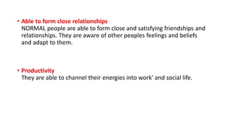 • Able to form close relationships
NORMAL people are able to form close and satisfying friendships and
relationships. They are aware of other peoples feelings and beliefs
and adapt to them.
• Productivity
They are able to channel their energies into work' and social life.
 
