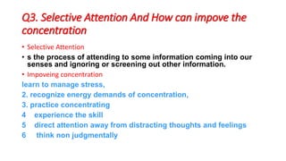 Q3. Selective Attention And How can impove the
concentration
• Selective Attention
• s the process of attending to some information coming into our
senses and ignoring or screening out other information.
• Impoveing concentration
learn to manage stress,
2. recognize energy demands of concentration,
3. practice concentrating
4 experience the skill
5 direct attention away from distracting thoughts and feelings
6 think non judgmentally
 