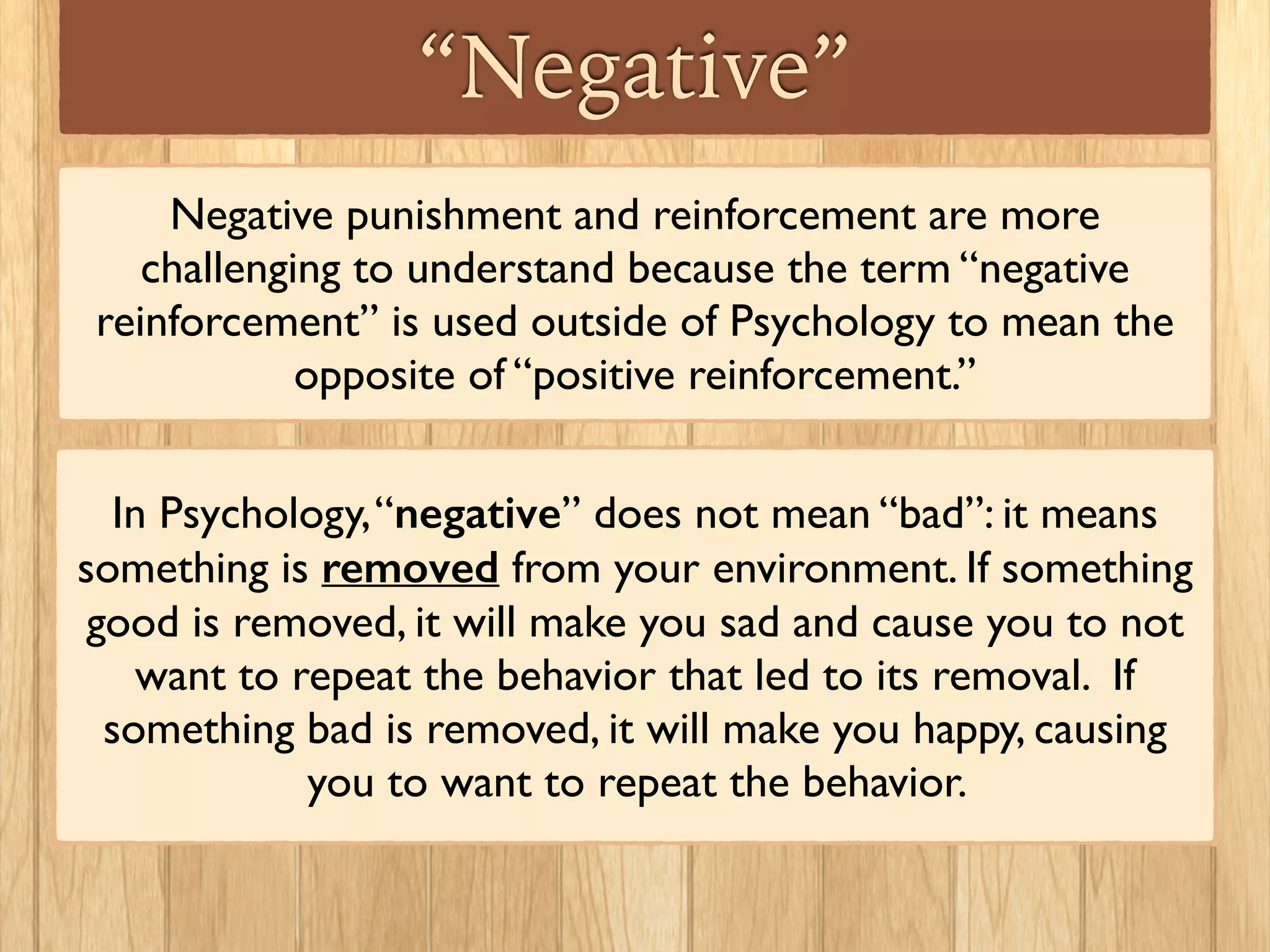 “Negative”
Negative punishment and reinforcement are more
challenging to understand because the term “negative
reinforcement” is used outside of Psychology to mean the
opposite of “positive reinforcement.”
In Psychology,“negative” does not mean “bad”: it means
something is removed from your environment. If something
good is removed, it will make you sad and cause you to not
want to repeat the behavior that led to its removal. If
something bad is removed, it will make you happy, causing
you to want to repeat the behavior.
 