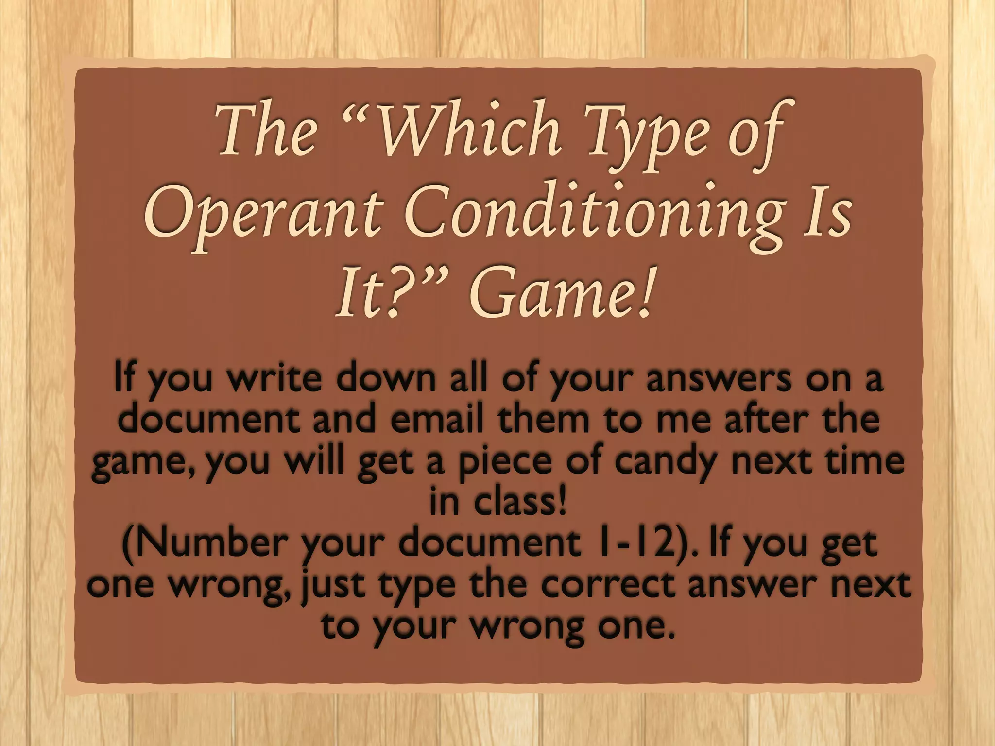The “Which Type of
Operant Conditioning Is
It?” Game!!
If you write down all of your answers on a
document and email them to me after the
game, you will get a piece of candy next time
in class! 	

(Number your document 1-12). If you get
one wrong, just type the correct answer next
to your wrong one.	

 