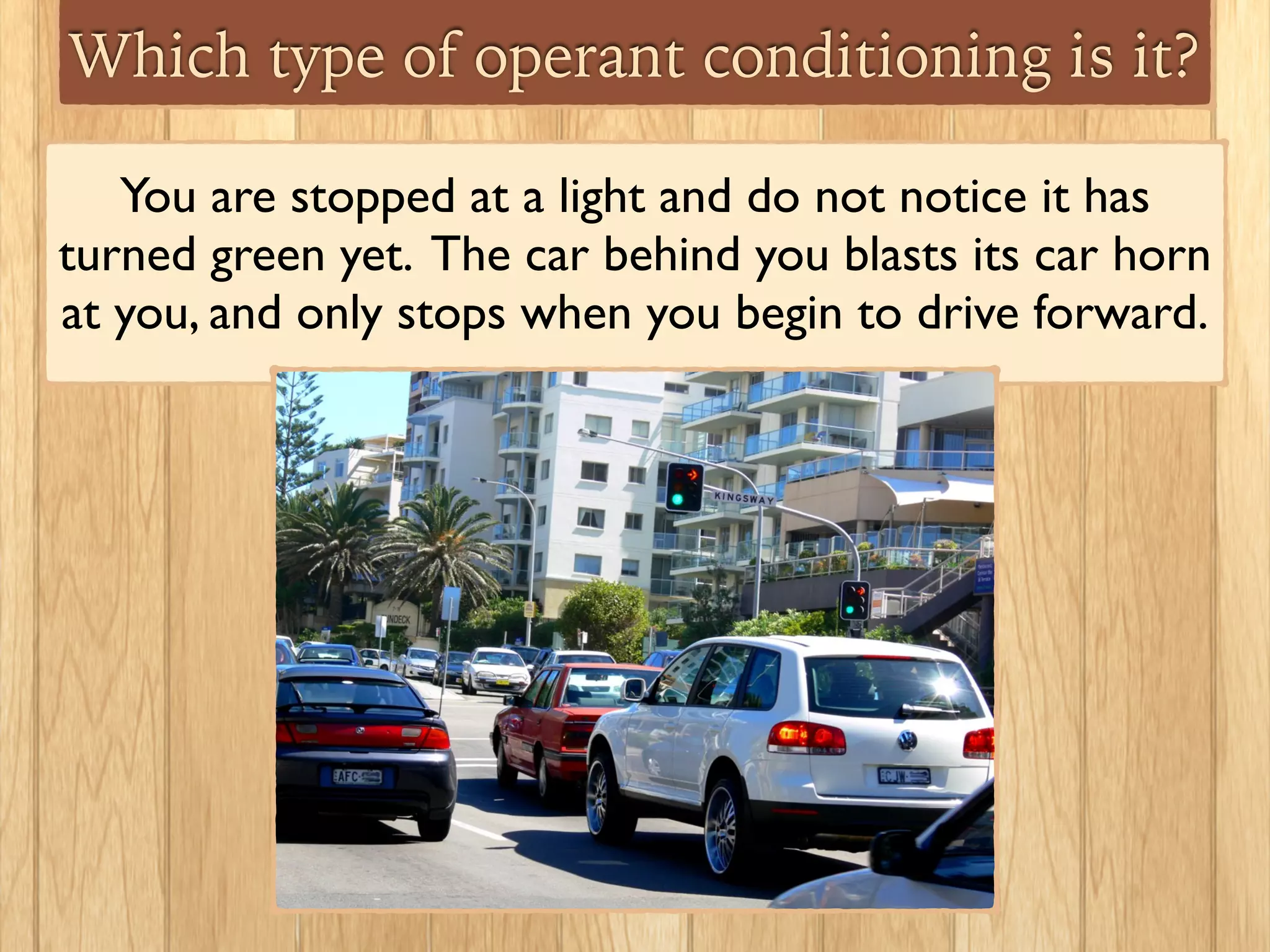 Which type of operant conditioning is it?
You are stopped at a light and do not notice it has
turned green yet. The car behind you blasts its car horn
at you, and only stops when you begin to drive forward.	

 