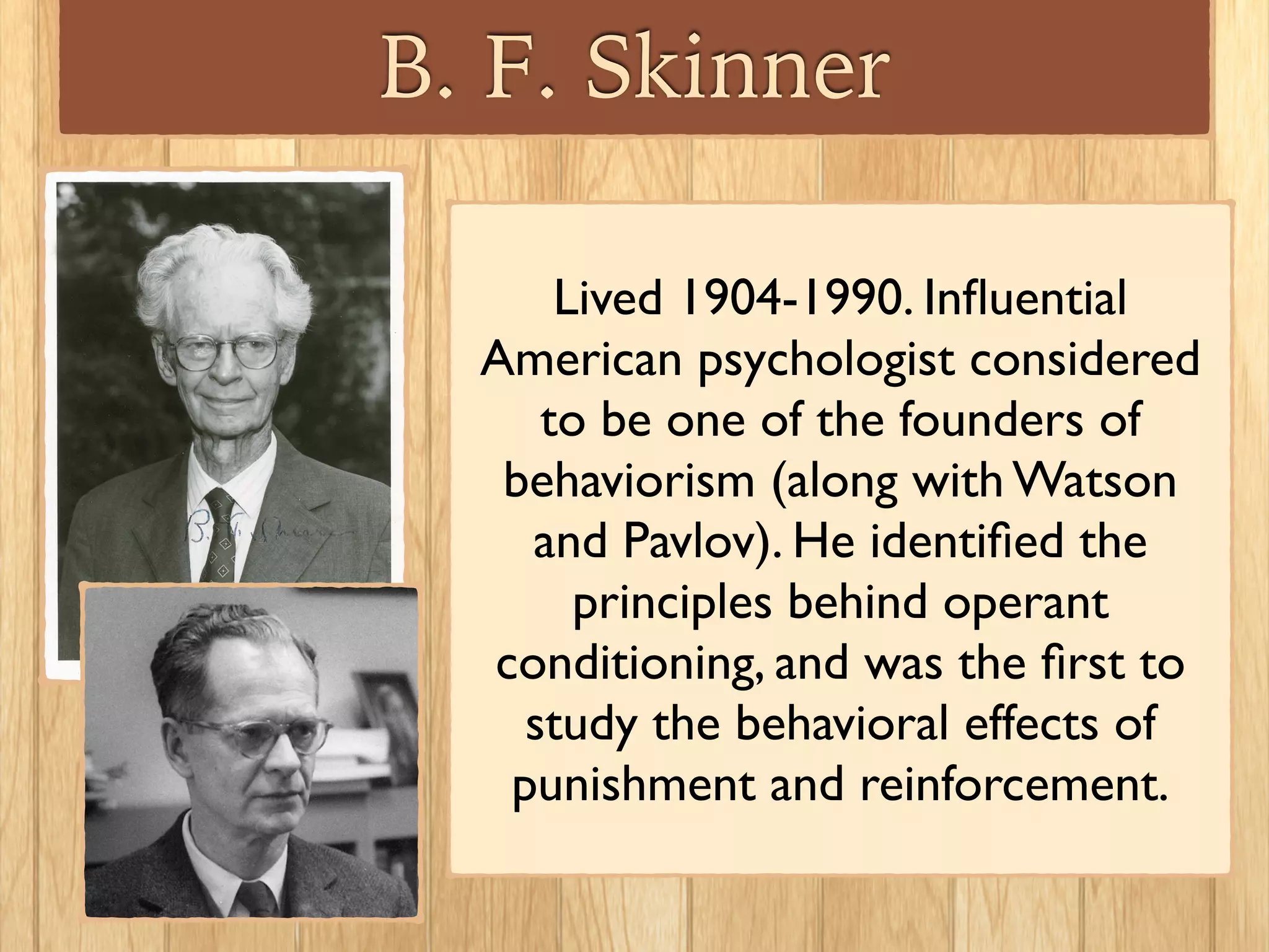 B. F. Skinner
Lived 1904-1990. Inﬂuential
American psychologist considered
to be one of the founders of
behaviorism (along with Watson 	

and Pavlov). He identiﬁed the
principles behind operant
conditioning, and was the ﬁrst to
study the behavioral effects of
punishment and reinforcement.
 