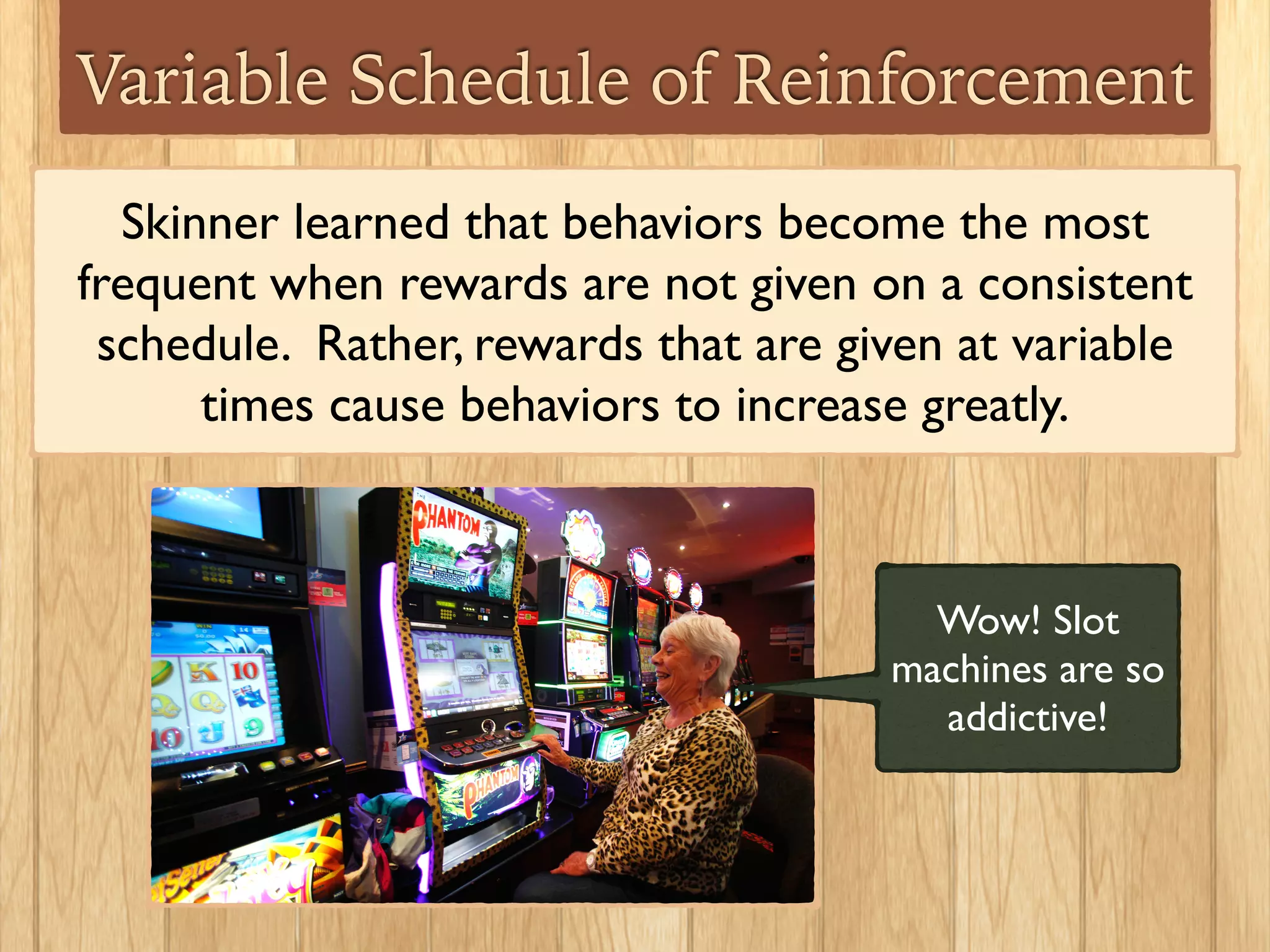 Variable Schedule of Reinforcement
Skinner learned that behaviors become the most
frequent when rewards are not given on a consistent
schedule. Rather, rewards that are given at variable
times cause behaviors to increase greatly.
Wow! Slot
machines are so
addictive!
 