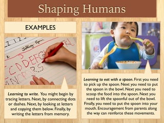 Shaping Humans
EXAMPLES
Learning to write. You might begin by
tracing letters. Next, by connecting dots
or dashes. Next, by looking at letters
and copying them below. Finally, by
writing the letters from memory.
Learning to eat with a spoon. First you need
to pick up the spoon. Next you need to put
the spoon in the bowl. Next you need to
scoop the food into the spoon. Next you
need to lift the spoonful out of the bowl.
Finally, you need to put the spoon into your
mouth. Encouragement from parents along
the way can reinforce these movements.
 