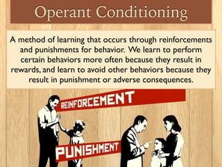 Operant Conditioning
A method of learning that occurs through reinforcements
and punishments for behavior. We learn to perform
certain behaviors more often because they result in
rewards, and learn to avoid other behaviors because they
result in punishment or adverse consequences.
 