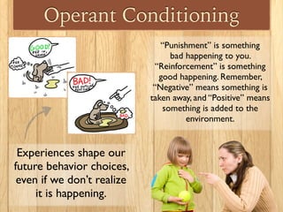 Operant Conditioning
Experiences shape our
future behavior choices,
even if we don’t realize
it is happening.
“Punishment” is something
bad happening to you.
“Reinforcement” is something
good happening. Remember,
“Negative” means something is
taken away, and “Positive” means
something is added to the
environment.
 