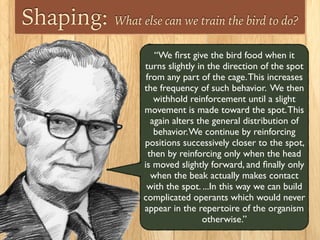 Shaping: What else can we train the bird to do?
“We ﬁrst give the bird food when it
turns slightly in the direction of the spot
from any part of the cage.This increases
the frequency of such behavior. We then
withhold reinforcement until a slight
movement is made toward the spot.This
again alters the general distribution of
behavior.We continue by reinforcing
positions successively closer to the spot,
then by reinforcing only when the head 	

is moved slightly forward, and ﬁnally only
when the beak actually makes contact
with the spot. ...In this way we can build
complicated operants which would never
appear in the repertoire of the organism
otherwise.”
 