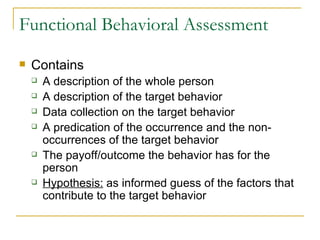 Functional Behavioral Assessment Contains A description of the whole person A description of the target behavior Data collection on the target behavior A predication of the occurrence and the non-occurrences of the target behavior The payoff/outcome the behavior has for the person Hypothesis:  as informed guess of the factors that contribute to the target behavior 