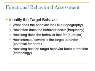 Functional Behavioral Assessment Identify the Target Behavior What does the behavior look like (topography) How often does the behavior occur (frequency) How long does the behavior last for (duration) How intense / severe is the target behavior (potential for harm) How long has the target behavior been a problem (chronology) 