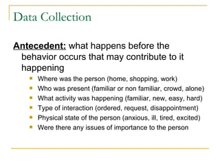Data Collection Antecedent:  what happens before the behavior occurs that may contribute to it happening Where was the person (home, shopping, work) Who was present (familiar or non familiar, crowd, alone) What activity was happening (familiar, new, easy, hard) Type of interaction (ordered, request, disappointment) Physical state of the person (anxious, ill, tired, excited) Were there any issues of importance to the person 