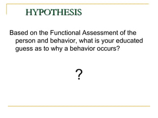HYPOTHESIS Based on the Functional Assessment of the person and behavior, what is your educated guess as to why a behavior occurs?  ? 