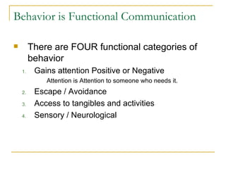 Behavior is Functional Communication There are FOUR functional categories of behavior Gains attention Positive or Negative Attention is Attention to someone who needs it. Escape / Avoidance Access to tangibles and activities Sensory / Neurological 