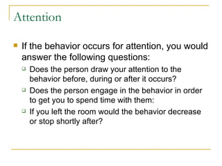 Attention If the behavior occurs for attention, you would answer the following questions: Does the person draw your attention to the behavior before, during or after it occurs? Does the person engage in the behavior in order to get you to spend time with them: If you left the room would the behavior decrease or stop shortly after? 