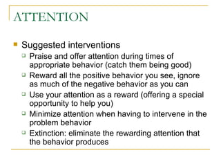 ATTENTION Suggested interventions Praise and offer attention during times of appropriate behavior (catch them being good) Reward all the positive behavior you see, ignore as much of the negative behavior as you can Use your attention as a reward (offering a special opportunity to help you) Minimize attention when having to intervene in the problem behavior Extinction: eliminate the rewarding attention that the behavior produces 