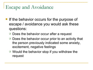 Escape and Avoidance If the behavior occurs for the purpose of escape / avoidance you would ask these questions: Does the behavior occur after a request Does the behavior occur prior to an activity that the person previously indicated some anxiety, excitement, negative feelings Would the behavior stop if you withdraw the request 