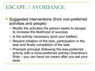 ESCAPE / AVOIDANCE  Suggested interventions (from non-preferred activities and people) Modify the activities the person seeks to escape to increase the likelihood of success Is the activity necessary (pick your battles) Reward initiation of the task, participation in the task and finally completion of the task Premack principal (following the less-preferred activity with a more-preferred activity) Grandma’s Rule – you can have ice cream after you eat your peas 