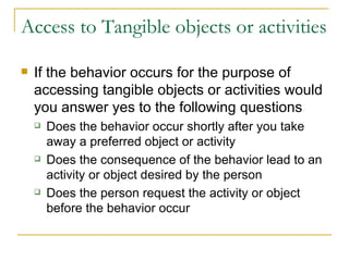 Access to Tangible objects or activities If the behavior occurs for the purpose of accessing tangible objects or activities would you answer yes to the following questions Does the behavior occur shortly after you take away a preferred object or activity Does the consequence of the behavior lead to an activity or object desired by the person Does the person request the activity or object before the behavior occur 