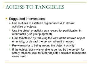 ACCESS TO TANGIBLES Suggested interventions Use routines to establish regular access to desired activities or objects Use the object or activity as a reward for participation in other tasks (use your judgment) Limit temptation by reducing the view of the desired object or activity, or distract the person when it is around Pre-warn prior to being around the object / activity If the object / activity is unable to be had by the person for safety reasons, look for other objects / activities to meet the same need 