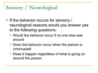 Sensory / Neurological If the behavior occurs for sensory / neurological reasons would you answer yes to the following questions: Would the behavior occur if no one else was around Does the behavior occur when the person is unoccupied Does it happen regardless of what is going on around the person 