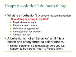 Happy people don’t do mean things. What is a “behavior”?  A behavior is communication   “ Something is wrong in my life!” Physical need or want Emotional need or want Defensive or aggressive? A strategy that has worked A social faux pas A behavior is not a “Behavior” until it is a health and safety threat to self or others. It’s not personal, it’s a message. And you just happen to be here to ‘hear’ it. Please listen. 